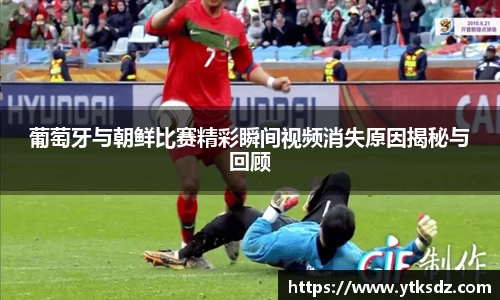 葡萄牙与朝鲜比赛精彩瞬间视频消失原因揭秘与回顾